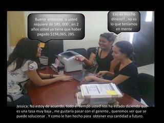 Eso es mucho dinero!! , no es lo que teníamos en menteBueno  entonces  si usted requiere de $85, 000 , en 2 años usted ya tiene que haber pagado $194,065, 285.Jessica; No estoy de acuerdo, todo el tiempo usted nos ha estado diciendo que es una tasa muy baja, me gustaría pasar con el gerente , queremos ver que se puede solucionar . Y como le han hecho para  obtener esa cantidad a futuro.
