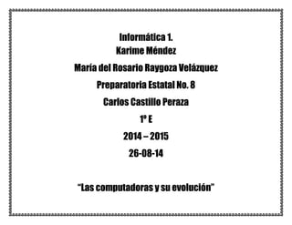 Informática 1. 
Karime Méndez 
María del Rosario Raygoza Velázquez 
Preparatoria Estatal No. 8 
Carlos Castillo Peraza 
1º E 
2014 – 2015 
26-08-14 
“Las computadoras y su evolución” 
 