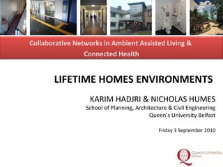 1
LIFETIME HOMES ENVIRONMENTS
KARIM HADJRI & NICHOLAS HUMES
School of Planning, Architecture & Civil Engineering
Queen’s University Belfast
Friday 3 September 2010
Collaborative Networks in Ambient Assisted Living &
Connected Health
 