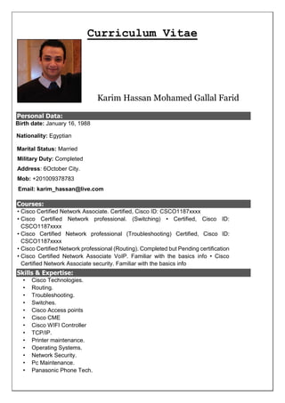 Curriculum Vitae
Karim Hassan Mohamed Gallal Farid
Personal Data:
Birth date: January 16, 1988
Nationality: Egyptian
Marital Status: Married
Military Duty: Completed
Address: 6October City.
Mob: +201009378783
Email: karim_hassan@live.com
Courses:
? Cisco Certified Network Associate. Certified, Cisco ID: CSCO1187xxxx
? Cisco Certified Network professional. (Switching) ? Certified, Cisco ID:
CSCO1187xxxx
? Cisco Certified Network professional (Troubleshooting) Certified, Cisco ID:
CSCO1187xxxx
? Cisco Certified Network professional (Routing). Completed but Pending certification
? Cisco Certified Network Associate VoIP. Familiar with the basics info ? Cisco
Certified Network Associate security. Familiar with the basics info
Skills & Expertise:
? Cisco Technologies.
? Routing.
? Troubleshooting.
? Switches.
? Cisco Access points
? Cisco CME
? Cisco WIFI Controller
? TCP/IP.
? Printer maintenance.
? Operating Systems.
? Network Security.
? Pc Maintenance.
? Panasonic Phone Tech.
 