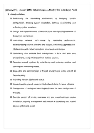 (January 2015 C January 2017): Network Engineer, Flex P. Films India (Egypt Plant).
? Job description:
? Establishing the networking environment by designing system
configuration, directing system installation, defining, documenting and
enforcing system standards.
? Design and implementations of new solutions and improving resilience of
the current environment
? maximizing network performance by monitoring performance,
troubleshooting network problems and outages, scheduling upgrades and
Collaborating with network architects on network optimization
? Undertaking data network fault investigations in local and wide area
environments, using information from multiple sources.
? Securing network systems by establishing and enforcing policies, and
defining and monitoring access.
? Supporting and administration of firewall environments in line with IT ?
Security policy.
? Reporting network operational status.
? Upgrading data network equipment to the latest stable firmware releases.
? Configuration of routing and switching equipment the basic configuration of
firewalls.
? Remote support of on-site engineers and end users/customers during
installation, capacity management and audit of IP addressing and hosted
devices within data center.
 