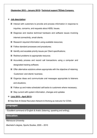 (September 2012 C January 2015): Technical support TEData Company.
? Job description:
? Interact with customers to provide and process information in response to
inquiries, concerns, and requests about ADSL Issues.
? Diagnose and resolve technical hardware and software issues involving
internet connectivity, email clients.
? Research required information using available resources;
? Follow standard processes and procedures;
? Identify and escalate priority issues per Client specifications;
? Redirect problems to appropriate resource;
? Accurately process and record call transactions using a computer and
designated tracking software;
? Offer alternative solutions where appropriate with the objective of retaining
Customers and clients business;
? Organize ideas and communicate oral messages appropriate to listeners
and situations;
? Follow up and make scheduled call backs to customers where necessary;
? Stay current with system information, changes and updates
? (July 2010 C April 2011):
? Help Disk At Global Recruiters Network & Working as instructor for CCNA.
Languages:
- Excellent command of English & Arabic (listening, speaking and writing).
-Education:
-Mansoura University
-Bachelor's degree, Sports Studies, 2005 C 2010
 