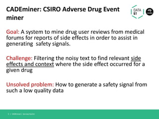 CADEminer: CSIRO Adverse Drug Event
miner
Goal: A system to mine drug user reviews from medical
forums for reports of side effects in order to assist in
generating safety signals.
Challenge: Filtering the noisy text to find relevant side
effects and context where the side effect occurred for a
given drug
Unsolved problem: How to generate a safety signal from
such a low quality data
CADEminer| Sarvnaz Karimi5 |
 