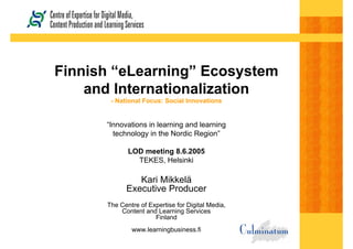 Finnish “eLearning” Ecosystem
and Internationalization
- National Focus: Social Innovations
“Innovations in learning and learning
technology in the Nordic Region”
LOD meeting 8.6.2005
TEKES, Helsinki
Kari Mikkelä
Executive Producer
The Centre of Expertise for Digital Media,
Content and Learning Services
Finland
www.learningbusiness.fi
 