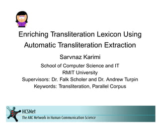 Enriching Transliteration Lexicon Using
Automatic Transliteration Extraction
Sarvnaz Karimi
School of Computer Science and IT
RMIT University
Supervisors: Dr. Falk Scholer and Dr. Andrew Turpin
Keywords: Transliteration, Parallel Corpus
 