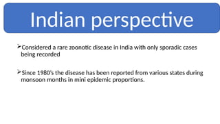 Considered a rare zoonotic disease in India with only sporadic cases
being recorded
Since 1980’s the disease has been reported from various states during
monsoon months in mini epidemic proportions.
Indian perspective
 