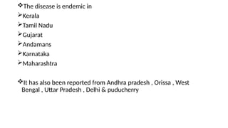 The disease is endemic in
Kerala
Tamil Nadu
Gujarat
Andamans
Karnataka
Maharashtra
It has also been reported from Andhra pradesh , Orissa , West
Bengal , Uttar Pradesh , Delhi & puducherry
 