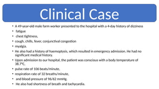 • A 49-year-old male farm worker presented to the hospital with a 4-day history of dizziness
• fatigue
• chest tightness,
• cough, chills, fever, conjunctival congestion
• myalgia.
• He also had a history of haemoptysis, which resulted in emergency admission. He had no
significant medical history.
• Upon admission to our hospital, the patient was conscious with a body temperature of
38.7°C,
• pulse rate of 106 beats/minute,
• respiration rate of 32 breaths/minute,
• and blood pressure of 96/62 mmHg.
• He also had shortness of breath and tachycardia.
Clinical Case
 