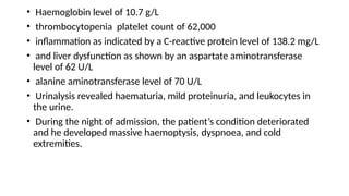 • Haemoglobin level of 10.7 g/L
• thrombocytopenia platelet count of 62,000
• inflammation as indicated by a C-reactive protein level of 138.2 mg/L
• and liver dysfunction as shown by an aspartate aminotransferase
level of 62 U/L
• alanine aminotransferase level of 70 U/L
• Urinalysis revealed haematuria, mild proteinuria, and leukocytes in
the urine.
• During the night of admission, the patient’s condition deteriorated
and he developed massive haemoptysis, dyspnoea, and cold
extremities.
 