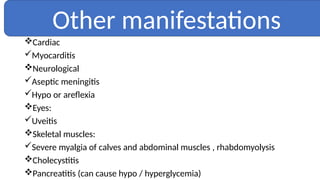 Cardiac
Myocarditis
Neurological
Aseptic meningitis
Hypo or areflexia
Eyes:
Uveitis
Skeletal muscles:
Severe myalgia of calves and abdominal muscles , rhabdomyolysis
Cholecystitis
Pancreatitis (can cause hypo / hyperglycemia)
Other manifestations
 