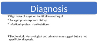 High index of suspicion is critical in a setting of
An appropriate exposure history
Infection’s protean manifestations
Biochemical , Hematological and urinalysis may suggest but are not
specific for diagnosis.
Diagnosis
 