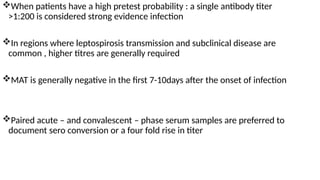 When patients have a high pretest probability : a single antibody titer
>1:200 is considered strong evidence infection
In regions where leptospirosis transmission and subclinical disease are
common , higher titres are generally required
MAT is generally negative in the first 7-10days after the onset of infection
Paired acute – and convalescent – phase serum samples are preferred to
document sero conversion or a four fold rise in titer
 