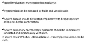 Renal involvement may require haemodialysis
Hypotension can be managed by fluids and vasopressors
Severe disease should be treated empirically with broad spectrum
antibiotics before confirmation
Severe pulmonary haemorrhagic syndrome should be immediately
incubated and mechanically ventilated.
In severe cases VV-ECMO ,plasmapheresis ,iv methylprednisolone can be
used.
 