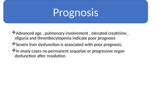 Advanced age , pulmonary involvement , elevated creatinine ,
oliguria and thrombocytopenia indicate poor prognosis
Severe liver dysfunction is associated with poor prognosis.
In many cases no permanent sequelae or progressive organ
dysfunction after resolution
Prognosis
 