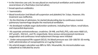 • In the intensive care unit, he was placed on mechanical ventilation and treated with
several doses of a fluid bolus (normal saline),
• broad-spectrum antibiotics
• haemostatics
• blood transfusion (red blood cell suspension and platelets) for 3 days. However, this
treatment was ineffective.
• On the third day of admission, he started desaturating due to continuous massive
pulmonary haemorrhage despite the mechanical ventilation.
• He developed multiple organ dysfunction syndrome, including liver failure, renal failure,
and myocardial depression.
• His aspartate aminotransferase, creatinine, CK-MB, and PaO2/FiO2 ratio were 4660 U/L,
247 µmol/L, 356 IU/L, and 70, respectively. Veno-venous extracorporeal membrane
oxygenation and continuous renal replacement therapy were initiated
• . Under extracorporeal life support (ECLS), his blood pressure was 130–100/50–30 mmHg
(with administration of norepinephrine at 2 µg/kg/minute)
• His arterial oxygen saturation was 88% to 96%. Meanwhile, his microcirculation was
suboptimal as indicated by anuria
 