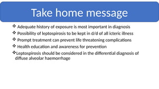  Adequate history of exposure is most important in diagnosis
 Possibility of leptospirosis to be kept in d/d of all icteric illness
 Prompt treatment can prevent life threatening complications
 Health education and awareness for prevention
Leptospirosis should be considered in the differential diagnosis of
diffuse alveolar haemorrhage
Take home message
 