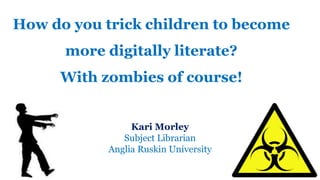 How do you trick children to become
more digitally literate?
With zombies of course!
Kari Morley
Subject Librarian
Anglia Ruskin University
 