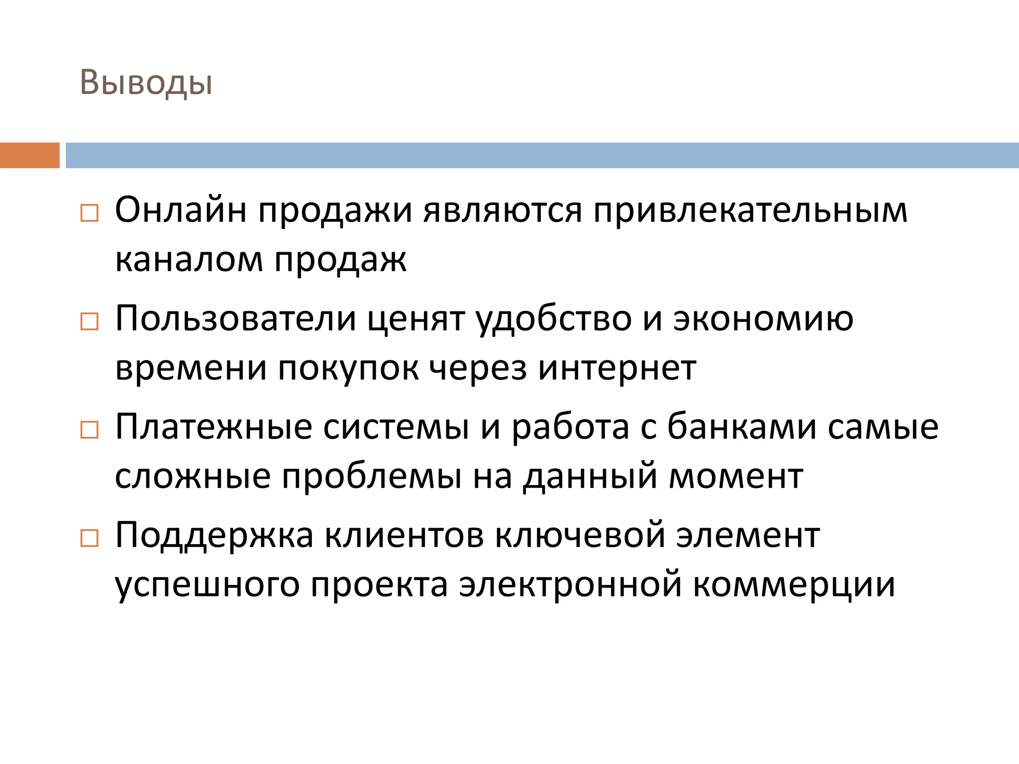 Выводы
 Онлайн продажи являются привлекательным
каналом продаж
 Пользователи ценят удобство и экономию
времени покупок через интернет
 Платежные системы и работа с банками самые
сложные проблемы на данный момент
 Поддержка клиентов ключевой элемент
успешного проекта электронной коммерции
 