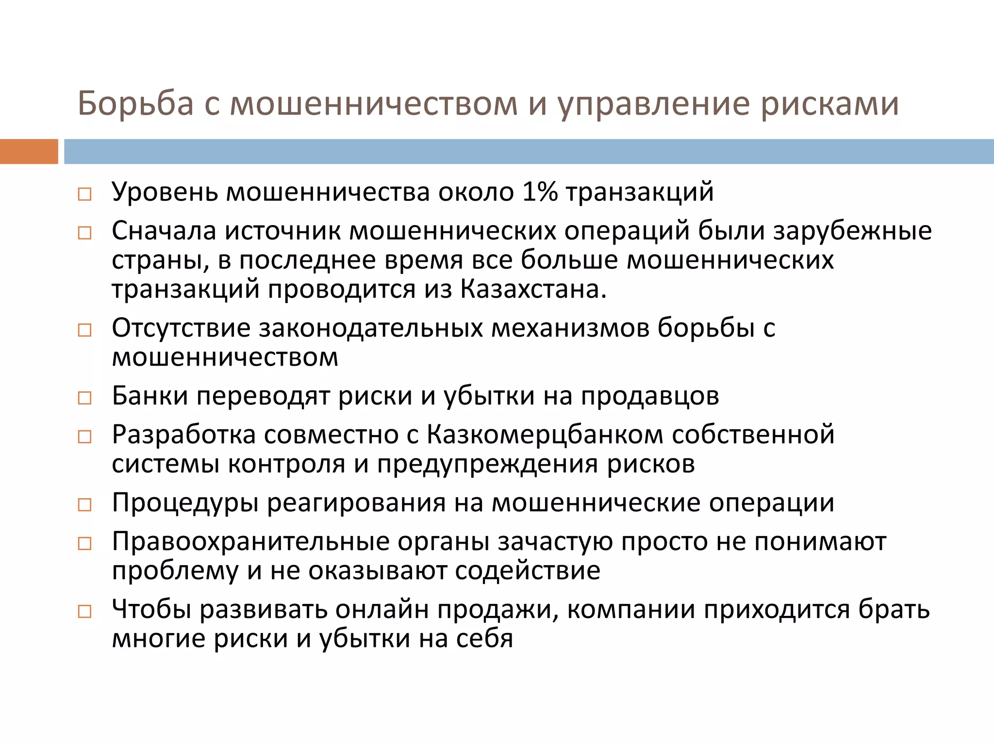 Борьба с мошенничеством и управление рисками
 Уровень мошенничества около 1% транзакций
 Сначала источник мошеннических операций были зарубежные
страны, в последнее время все больше мошеннических
транзакций проводится из Казахстана.
 Отсутствие законодательных механизмов борьбы с
мошенничеством
 Банки переводят риски и убытки на продавцов
 Разработка совместно с Казкомерцбанком собственной
системы контроля и предупреждения рисков
 Процедуры реагирования на мошеннические операции
 Правоохранительные органы зачастую просто не понимают
проблему и не оказывают содействие
 Чтобы развивать онлайн продажи, компании приходится брать
многие риски и убытки на себя
 