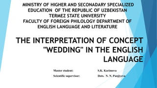 MINISTRY OF HIGHER AND SECONADARY SPECIALIZED
EDUCATION OF THE REPUBLIC OF UZBEKISTAN
TERMEZ STATE UNIVERSITY
FACULTY OF FOREIGN PHILOLOGY DEPARTMENT OF
ENGLISH LANGUAGE AND LITERATURE
THE INTERPRETATION OF CONCEPT
"WEDDING" IN THE ENGLISH
LANGUAGE
Master student: S.K. Karimova
Scientific supervisor: Dots. N. N. Panjiyeva
 