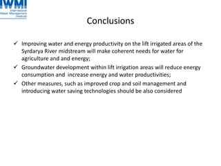 Conclusions
 Improving water and energy productivity on the lift irrigated areas of the
Syrdarya River midstream will make coherent needs for water for
agriculture and and energy;
 Groundwater development within lift irrigation areas will reduce energy
consumption and increase energy and water productivities;
 Other measures, such as improved crop and soil management and
introducing water saving technologies should be also considered
 