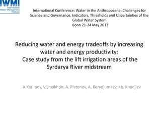 Reducing water and energy tradeoffs by increasing
water and energy productivity:
Case study from the lift irrigation areas of the
Syrdarya River midstream
A.Karimov, V.Smakhtin, A. Platonov, A. Korydjumaev, Kh. Khodjiev
International Conference: Water in the Anthropocene: Challenges for
Science and Governance. Indicators, Thresholds and Uncertainties of the
Global Water System
Bonn 21-24 May 2013
 