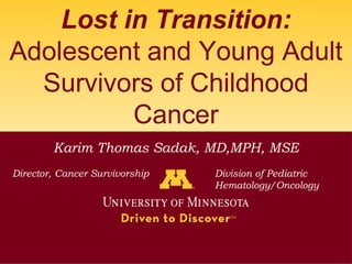 Lost in Transition:
Adolescent and Young Adult
  Survivors of Childhood
          Cancer
        Karim Thomas Sadak, MD,MPH, MSE
Director, Cancer Survivorship   Division of Pediatric
                                Hematology/Oncology
 
