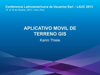 Conferencia Latinoamericana de Usuarios Esri – LAUC 2013
16 al 18 de Octubre, 2013 | Lima, Perú

APLICATIVO MOVIL DE
TERRENO GIS
Karim Thiele

Esri LAUC13

 