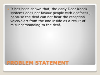 PROBLEM STATEMENT
 It has been shown that, the early Door Knock
systems does not favour people with deafness ,
because the deaf can not hear the reception
voice/alert from the one inside as a result of
misunderstanding to the deaf.
 