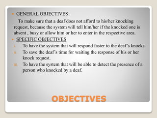 OBJECTIVES
 GENERAL OBJECTIVES
To make sure that a deaf does not afford to his/her knocking
request, because the system will tell him/her if the knocked one is
absent , busy or allow him or her to enter in the respective area.
 SPECIFIC OBJECTIVES
i. To have the system that will respond faster to the deaf’s knocks.
ii. To save the deaf’s time for waiting the response of his or her
knock request.
iii. To have the system that will be able to detect the presence of a
person who knocked by a deaf.
 