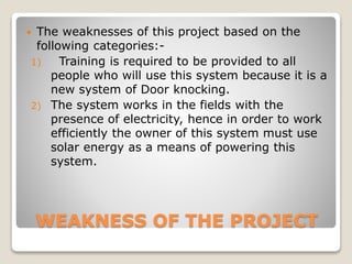WEAKNESS OF THE PROJECT
 The weaknesses of this project based on the
following categories:-
1) Training is required to be provided to all
people who will use this system because it is a
new system of Door knocking.
2) The system works in the fields with the
presence of electricity, hence in order to work
efficiently the owner of this system must use
solar energy as a means of powering this
system.
 