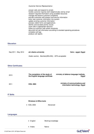 Customer Service Representative
answer calls and respond to emails
handle customer inquiries both telephonically and by email
research required information using available resources
manage and resolve customer complaints
provide customers with product and service information
enter new customer information into system
update existing customer information
process orders forms and applications
identify and escalate priority issues
route calls to appropriate resource
follow up customer calls where necessary
document all call information according to standard operating procedures
complete call logs
produce call reports
Education
Sep 2011 - May 2014 ain shams university Cairo - egypt, Egypt
Arabic section, Bachelor(BSc/BA), GPA acceptable
Other Certificates
2013
The completion of the study of
the English language certificate
ministry of defence language institute,
Egypt
2011 ICDL 2003
ministry of communications and
information technology, Egypt
IT Skills
Windows & Office tools
ICDL 2003 Advanced
Languages
English Working knowledge
Arabic Native
© GulfTalent 2018. All Rights Reserved.
 