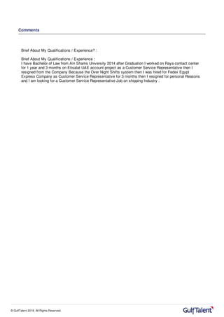 Comments
Brief About My Qualifications / Experience? :
Brief About My Qualifications / Experience :
I have Bachelor of Law from Ain Shams University 2014 after Graduation I worked on Raya contact center
for 1 year and 3 months on Etisalat UAE account project as a Customer Service Representative then I
resigned from the Company Because the Over Night Shifts system then I was hired for Fedex Egypt
Express Company as Customer Service Representative for 3 months then I resigned for personal Reasons
and I am looking for a Customer Service Representative Job on shipping Industry .
© GulfTalent 2018. All Rights Reserved.
 