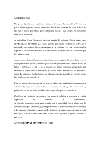 1.INTRODUÇÃO

Um grande desafio que a escola tem enfrentado é o ensino da matemática. Professores,
pais e alunos deparam durante todo o ano letivo com situações às vezes difíceis de
resolver. É geral o conceito de que a matemática é difícil e que somente os inteligentes
conseguem assimilá-la.

A matemática é uma linguagem expressa através de símbolos. Assim sendo, cabe
abordar aqui as dificuldades dos alunos que não conseguem compreender instruções e
enunciados matemáticos, bem como as operações aritméticas, pois é necessário que eles
superem as dificuldades de leitura e escrita antes de poderem resolver as questões que
lhes são propostas.

Alguns alunos têm problemas com aritmética e outros aspectos da matemática como a
linguagem escrita. Porém o nível de gravidade dos problemas varia como é o caso na
leitura e soletração. O fato é que a maioria dos alunos manifesta dificuldades em
aritmética e outras áreas da matemática na escola como: interpretação de problemas,
sinais das operações fundamentais e na tabuada, mas eles poderão ter, mesmo assim,
boa habilidade em matemática.

Cabe ao educador buscar maneiras de usar em sala de aula o conhecimento matemático
cotidiano de seus alunos; esse desafio, se aceito de fato, pode revolucionar e,
principalmente, tornar muito mais fascinante a aprendizagem da matemática.

Considerar as estratégias espontâneas dos alunos é valorizar e estimular a própria
capacidade               de           construir            o             conhecimento.
A educação matemática deve estar voltada para a necessidade que o aluno tem de
construir sua lógica operatória, e, conseqüentemente as estruturas mentais dos números
e das operações elementares. Assim sendo, é preciso envolver o aluno para que se sinta
encorajado a refletir sobre suas ações e sem medo aprender a pensar, explorar e
descobrir.

2. COMO ENSINAR MATEMÁTICA HOJE
 