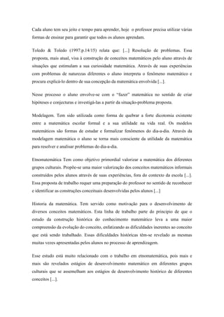 Cada aluno tem seu jeito e tempo para aprender, hoje o professor precisa utilizar várias
formas de ensinar para garantir que todos os alunos aprendam.

Toledo & Toledo (1997:p.14/15) relata que: [...] Resolução de problemas. Essa
proposta, mais atual, visa à construção de conceitos matemáticos pelo aluno através de
situações que estimulam a sua curiosidade matemática. Através de suas experiências
com problemas de naturezas diferentes o aluno interpreta o fenômeno matemático e
procura explicá-lo dentro de sua concepção da matemática envolvida [...].

Nesse processo o aluno envolve-se com o “fazer” matemática no sentido de criar
hipóteses e conjecturas e investigá-las a partir da situação-problema proposta.

Modelagem. Tem sido utilizada como forma de quebrar a forte dicotomia existente
entre a matemática escolar formal e a sua utilidade na vida real. Os modelos
matemáticos são formas de estudar e formalizar fenômenos do dia-a-dia. Através da
modelagem matemática o aluno se torna mais consciente da utilidade da matemática
para resolver e analisar problemas do dia-a-dia.

Etnomatemática Tem como objetivo primordial valorizar a matemática dos diferentes
grupos culturais. Propõe-se uma maior valorização dos conceitos matemáticos informais
construídos pelos alunos através de suas experiências, fora do contexto da escola [...].
Essa proposta de trabalho requer uma preparação do professor no sentido de reconhecer
e identificar as construções conceituais desenvolvidas pelos alunos [...]

Historia da matemática. Tem servido como motivação para o desenvolvimento de
diversos conceitos matemáticos. Esta linha de trabalho parte do principio de que o
estudo da construção histórica do conhecimento matemático leva a uma maior
compreensão da evolução do conceito, enfatizando as dificuldades inerentes ao conceito
que está sendo trabalhado. Essas dificuldades históricas têm-se revelado as mesmas
muitas vezes apresentadas pelos alunos no processo de aprendizagem.

Esse estudo está muito relacionado com o trabalho em etnomatemática, pois mais e
mais são revelados estágios de desenvolvimento matemático em diferentes grupos
culturais que se assemelham aos estágios de desenvolvimento histórico de diferentes
conceitos [...].
 