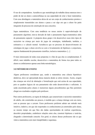 O uso de computadores. Acredita-se que metodologia de trabalho dessa natureza tem o
poder de dar ao aluno a autoconfiança na sua capacidade de criar e fazer matemática.
Com essa abordagem a matemática deixa de ser um corpo de conhecimentos prontos e
simplesmente transmitidos aos alunos e passa a ser algo em que o aluno faz parte
integrante do processo de construção de seus conceitos.

Jogos matemáticos. Com uma tendência no nosso ensino à supervalorização do
pensamento algoritmo, tem-se deixado de lado o pensamento lógico-matemático além
do pensamento espacial. A proposta desse grupo é de desenvolver esses dois tipos de
raciocínio na criança por meio de jogos de estratégias, trabalhando, também, a
estimativa e o cálculo mental. Acredita-se que no processo de desenvolvimento de
estratégias de jogo o aluno envolve-se com o levantamento de hipóteses e conjecturas,
aspecto fundamental do pensamento científico, inclusive matemático. [...]

O mais interessante de todas essas propostas é o fato de que elas se complementam. É
difícil, num trabalho escolar, desenvolver a matemática de forma rica para todos os
alunos se enfatizarmos apenas uma linha metodológica.

3.O MÉTODO DE ENSINO

Alguns professores consideram que, sendo a matemática uma ciência hipotético-
dedutivas, deve ser apresentada dessa maneira desde as séries iniciais. Assim, exigem
das crianças um nível de abstração e formalização que está acima de sua capacidade,
pois os quadros lógicos de seu pensamento não estão desenvolvidos o suficiente. A
saída encontrada pelos alunos é memorizar alguns procedimentos que lhes permitem
chegar aos resultados exigidos pelo professor.

Para outros professores, as regras de dedução, que caracterizam o raciocínio matemático
do adulto, são construídas aos poucos, à medida que a criança interage com seu meio,
com as pessoas que a cercam. Esses professores preferem adotar um método mais
intuitivo, indutivo, em que são respeitados os conhecimentos já construídos pelo aluno,
ao mesmo tempo em que lhes são dadas oportunidades de realizar experiências,
descobrir propriedades, estabelecer relações entre elas, construir hipóteses e testá-las,
chegando a determinado conceito. Em geral, os alunos desses professores são os que
vêem a matemática com mais tranqüilidade e segurança.
 