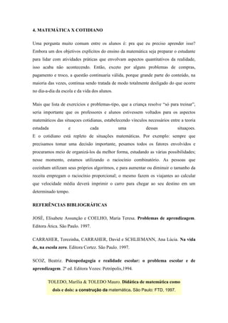 4. MATEMÁTICA X COTIDIANO

Uma pergunta muito comum entre os alunos é: pra que eu preciso aprender isso?
Embora um dos objetivos explícitos do ensino da matemática seja preparar o estudante
para lidar com atividades práticas que envolvam aspectos quantitativos da realidade,
isso acaba não acontecendo. Então, exceto por alguns problemas de compras,
pagamento e troco, a questão continuaria válida, porque grande parte do conteúdo, na
maioria das vezes, continua sendo tratada de modo totalmente desligado do que ocorre
no dia-a-dia da escola e da vida dos alunos.

Mais que lista de exercícios e problemas-tipo, que a criança resolve “só para treinar”,
seria importante que os professores e alunos estivessem voltados para os aspectos
matemáticos das situaçoes cotidianas, estabelecendo vínculos necessários entre a teoria
estudada           e           cada            uma          dessas           situaçoes.
E o cotidiano está repleto de situações matemáticas. Por exemplo: sempre que
precisamos tomar uma decisão importante, pesamos todos os fatores envolvidos e
procuramos meio de organizá-los da melhor forma, estudando as várias possibilidades;
nesse momento, estamos utilizando o raciocínio combinatório. As pessoas que
cozinham utilizam seus próprios algoritmos, e para aumentar ou diminuir o tamanho da
receita empregam o raciocínio proporcional; o mesmo fazem os viajantes ao calcular
que velocidade média deverá imprimir o carro para chegar ao seu destino em um
determinado tempo.

REFERÊNCIAS BIBLIOGRÁFICAS

JOSÈ, Elisabete Assunção e COELHO, Maria Teresa. Problemas de aprendizagem.
Editora Ática. São Paulo. 1997.

CARRAHER, Terezinha, CARRAHER, David e SCHLIEMANN, Ana Lúcia. Na vida
de, na escola zero. Editora Cortez. São Paulo. 1997.

SCOZ, Beatriz. Psicopedagogia e realidade escolar: o problema escolar e de
aprendizagem. 2ª ed. Editora Vozes: Petrópolis,1994.

        TOLEDO, Marília & TOLEDO Mauro. Didática de matemática como
           dois e dois: a construção da matemática. São Paulo: FTD, 1997.
 