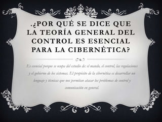 .¿POR QUÉ SE DICE QUE
LA TEORÍA GENERAL DEL
 CONTROL ES ESENCIAL
 PARA LA CIBERNÉTICA?

Es esencial porque se ocupa del estudio de: el mando, el control, las regulaciones
 y el gobierno de los sistemas. El propósito de la cibernética es desarrollar un
     lenguaje y técnicas que nos permitan atacar los problemas de control y
                            comunicación en general.
 