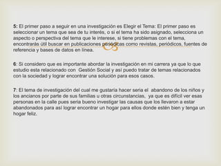5: El primer paso a seguir en una investigación es Elegir el Tema: El primer paso es
seleccionar un tema que sea de tu interés, o si el tema ha sido asignado, selecciona un


                                         
aspecto o perspectiva del tema que le interese, si tiene problemas con el tema,
encontrarás útil buscar en publicaciones periódicas como revistas, periódicos, fuentes de
referencia y bases de datos en línea.

6: Si considero que es importante abordar la investigación en mi carrera ya que lo que
estudio esta relacionado con Gestión Social y así puedo tratar de temas relacionados
con la sociedad y lograr encontrar una solución para esos casos.

7: El tema de investigación del cual me gustaría hacer seria el abandono de los niños y
los ancianos por parte de sus familias u otras circunstancias, ya que es difícil ver esas
personas en la calle pues seria bueno investigar las causas que los llevaron a estar
abandonados para así lograr encontrar un hogar para ellos donde estén bien y tenga un
hogar feliz.
 