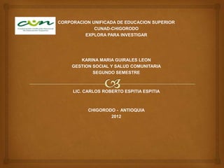 CORPORACION UNIFICADA DE EDUCACION SUPERIOR
             CUNAD-CHIGORODO
         EXPLORA PARA INVESTIGAR




        KARINA MARIA GUIRALES LEON
     GESTION SOCIAL Y SALUD COMUNITARIA
             SEGUNDO SEMESTRE



     LIC. CARLOS ROBERTO ESPITIA ESPITIA



           CHIGORODO - ANTIOQUIA
                   2012
 