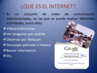 ¿QUE ES EL INTERNET?
• Es un conjunto de redes de comunicación
  interconectadas, en las que se puede realizar diferentes
  actividades, entre ellas:
Videoconferencias.
Ver imágenes por satélite
Observar por Webcam
Descargas películas o música
Buscar información
Etc.
 