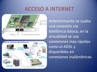 ACCESO A INTERNET
        Anteriormente se usaba
        una conexión vía
        telefónica básica, en la
        actualidad se usa
        conexiones mas rápidas
        como el ADSL y
        disponibles en
        conexiones inalámbricas.
 
