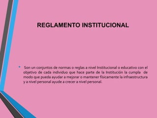 REGLAMENTO INSTITUCIONAL 
• Son un conjuntos de normas o reglas a nivel Institucional o educativo con el 
objetivo de cada individuo que hace parte de la Institución la cumpla de 
modo que pueda ayudar a mejorar o mantener físicamente la infraestructura 
y a nivel personal ayude a crecer a nivel personal. 
 