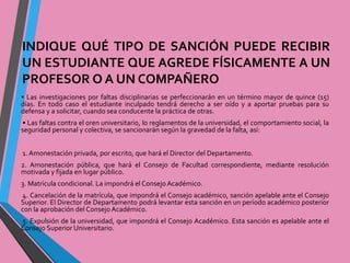 INDIQUE QUÉ TIPO DE SANCIÓN PUEDE RECIBIR 
UN ESTUDIANTE QUE AGREDE FÍSICAMENTE A UN 
PROFESOROAUNCOMPAÑERO 
• Las investigaciones por faltas disciplinarias se perfeccionarán en un término mayor de quince (15) 
días. En todo caso el estudiante inculpado tendrá derecho a ser oído y a aportar pruebas para su 
defensa y a solicitar, cuando sea conducente la práctica de otras. 
• Las faltas contra el oren universitario, lo reglamentos de la universidad, el comportamiento social, la 
seguridad personal y colectiva, se sancionarán según la gravedad de la falta, así: 
1. Amonestación privada, por escrito, que hará el Director del Departamento. 
2. Amonestación pública, que hará el Consejo de Facultad correspondiente, mediante resolución 
motivada y fijada en lugar público. 
3. Matrícula condicional. La impondrá el ConsejoAcadémico. 
4. Cancelación de la matrícula, que impondrá el Consejo académico, sanción apelable ante el Consejo 
Superior. El Director de Departamento podrá levantar esta sanción en un período académico posterior 
con la aprobación del Consejo Académico. 
5. Expulsión de la universidad, que impondrá el Consejo Académico. Esta sanción es apelable ante el 
Consejo Superior Universitario. 
 
