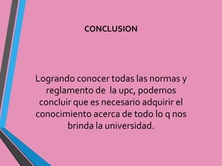 CONCLUSION 
Logrando conocer todas las normas y 
reglamento de la upc, podemos 
concluir que es necesario adquirir el 
conocimiento acerca de todo lo q nos 
brinda la universidad. 

