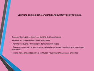 VENTAJAS DE CONOCER Y APLICAR EL REGLAMENTO INSTITUCIONAL 
• Conocer “las reglas de juego” por llamarlo de alguna manera 
. • Regular el comportamiento de los integrantes. 
• Permite una buena administración de los recursos físicos 
• Sirve como punto de partida para que cada individuo sepa a que atenerse en cuestiones 
particulares. 
• Ahorra malos entendidos entre la Institución y sus integrantes, usuario o Clientes 
 