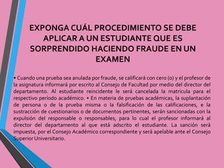 EXPONGA CUÁL PROCEDIMIENTO SE DEBE 
APLICAR A UN ESTUDIANTE QUE ES 
SORPRENDIDO HACIENDO FRAUDE EN UN 
EXAMEN 
• Cuando una prueba sea anulada por fraude, se calificará con cero (0) y el profesor de 
la asignatura informará por escrito al Consejo de Facultad por medio del director del 
departamento. Al estudiante reincidente le será cancelada la matricula para el 
respectivo período académico. • En materia de pruebas académicas, la suplantación 
de persona o de la prueba misma o la falsificación de las calificaciones, e la 
sustracción de cuestionarios o de documentos pertinentes, serán sancionadas con la 
expulsión del responsable o responsables, para lo cual el profesor informará al 
director del departamento al que está adscrito el estudiante. La sanción será 
impuesta, por el Consejo Académico correspondiente y será apelable ante el Consejo 
Superior Universitario. 
 
