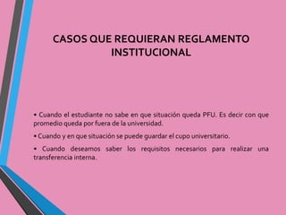 CASOS QUE REQUIERAN REGLAMENTO 
INSTITUCIONAL 
• Cuando el estudiante no sabe en que situación queda PFU. Es decir con que 
promedio queda por fuera de la universidad. 
• Cuando y en que situación se puede guardar el cupo universitario. 
• Cuando deseamos saber los requisitos necesarios para realizar una 
transferencia interna. 
 