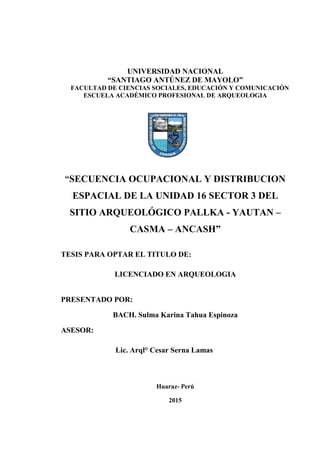 UNIVERSIDAD NACIONAL
“SANTIAGO ANTÚNEZ DE MAYOLO”
FACULTAD DE CIENCIAS SOCIALES, EDUCACIÓN Y COMUNICACIÓN
ESCUELA ACADÉMICO PROFESIONAL DE ARQUEOLOGIA
“SECUENCIA OCUPACIONAL Y DISTRIBUCION
ESPACIAL DE LA UNIDAD 16 SECTOR 3 DEL
SITIO ARQUEOLÓGICO PALLKA - YAUTAN –
CASMA – ANCASH”
TESIS PARA OPTAR EL TITULO DE:
LICENCIADO EN ARQUEOLOGIA
PRESENTADO POR:
BACH. Sulma Karina Tahua Espinoza
ASESOR:
Lic. Arql° Cesar Serna Lamas
Huaraz- Perú
2015
 