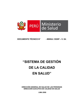 DOCUMENTO TÉCNICO N° - MINSA / DGSP – V. 04:
“SISTEMA DE GESTIÓN
DE LA CALIDAD
EN SALUD”
DIRECCIÓN GENERAL DE SALUD DE LAS PERSONAS
DIRECCION EJECUTIVA DE CALIDAD EN SALUD
LIMA 2008
 